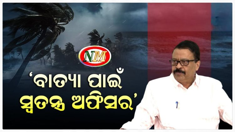 ସମ୍ଭାବ୍ୟ ବାତ୍ୟା ପାଇଁ ନିଯୁକ୍ତି ହେବେ ସ୍ଵତନ୍ତ୍ର ଅଫିସର